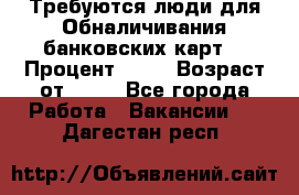 Требуются люди для Обналичивания банковских карт  › Процент ­ 25 › Возраст от ­ 18 - Все города Работа » Вакансии   . Дагестан респ.